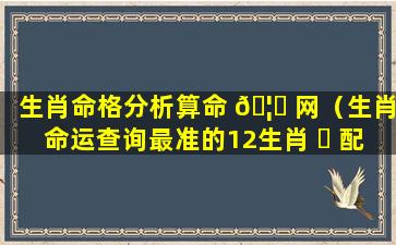 生肖命格分析算命 🦆 网（生肖命运查询最准的12生肖 ☘ 配对表）